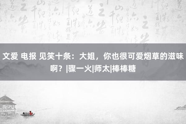 文爱 电报 见笑十条：大姐，你也很可爱烟草的滋味啊？|骤一火|师太|棒棒糖