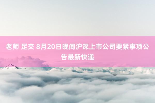 老师 足交 8月20日晚间沪深上市公司要紧事项公告最新快递