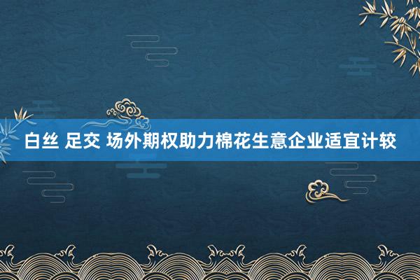 白丝 足交 场外期权助力棉花生意企业适宜计较