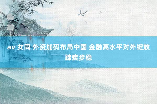 av 女同 外资加码布局中国 金融高水平对外绽放蹄疾步稳
