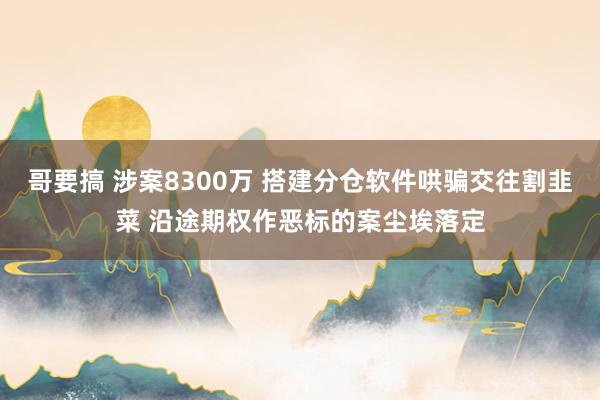 哥要搞 涉案8300万 搭建分仓软件哄骗交往割韭菜 沿途期权作恶标的案尘埃落定