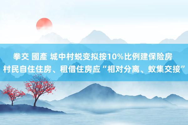 拳交 國產 城中村蜕变拟按10%比例建保险房 村民自住住房、