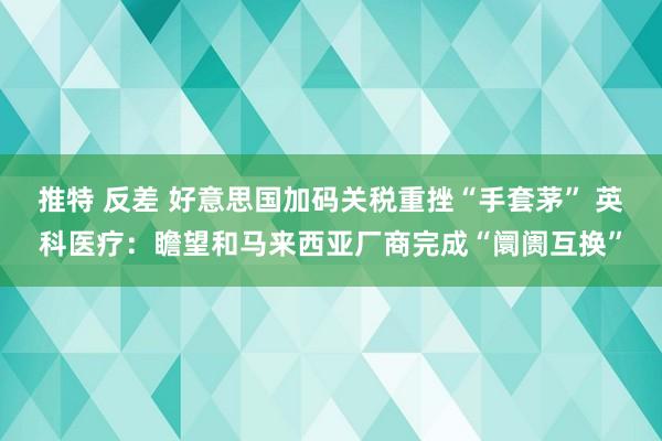 推特 反差 好意思国加码关税重挫“手套茅” 英科医疗：瞻望和马来西亚厂商完成“阛阓互换”