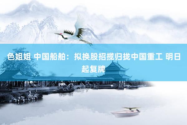色姐姐 中国船舶：拟换股招揽归拢中国重工 明日起复牌