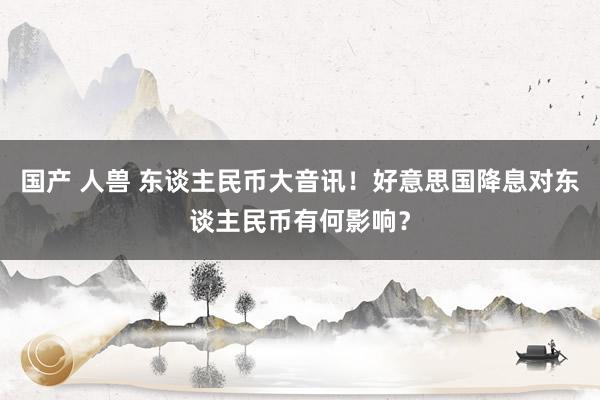 国产 人兽 东谈主民币大音讯！好意思国降息对东谈主民币有何影响？