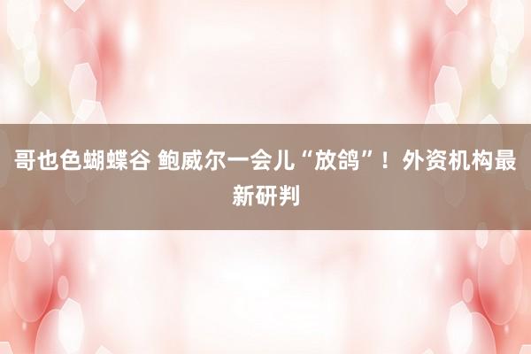 哥也色蝴蝶谷 鲍威尔一会儿“放鸽”！外资机构最新研判