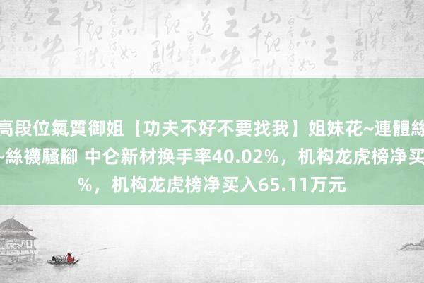 高段位氣質御姐【功夫不好不要找我】姐妹花~連體絲襪~大奶晃動~絲襪騷腳 中仑新材换手率40.02%，机构龙虎榜净买入65.11万元
