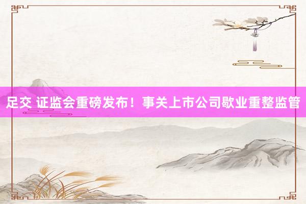 足交 证监会重磅发布！事关上市公司歇业重整监管