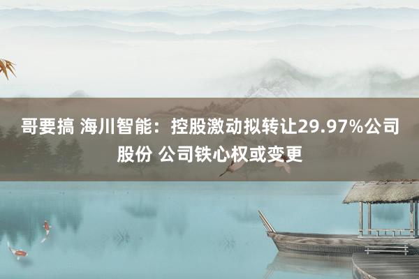 哥要搞 海川智能：控股激动拟转让29.97%公司股份 公司铁心权或变更