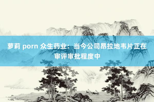 萝莉 porn 众生药业：当今公司昂拉地韦片正在审评审批程度
