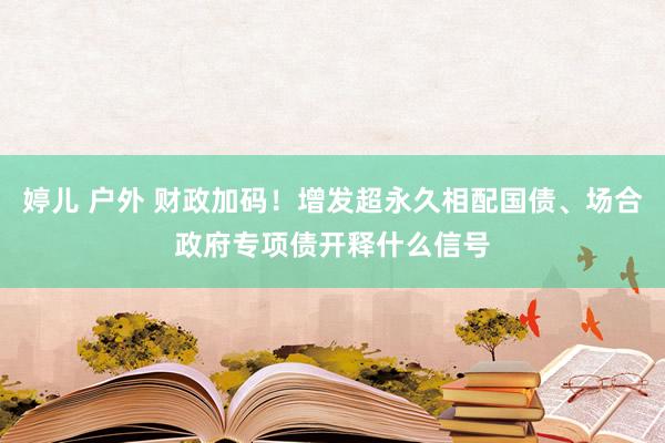 婷儿 户外 财政加码！增发超永久相配国债、场合政府专项债开释