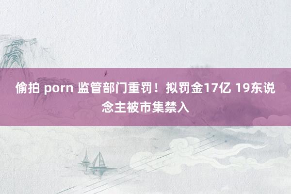 偷拍 porn 监管部门重罚！拟罚金17亿 19东说念主被市集禁入